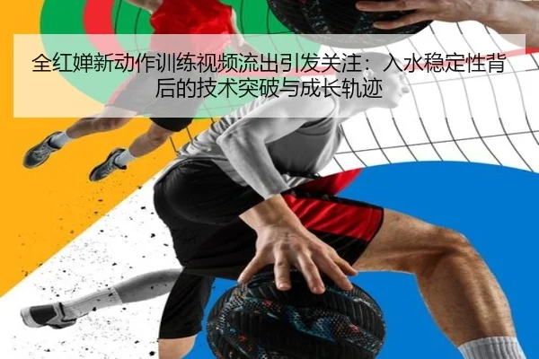 全红婵新动作训练视频流出引发关注：入水稳定性背后的技术突破与成长轨迹