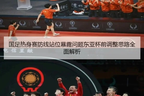 国足热身赛防线站位暴露问题东亚杯前调整思路全面解析